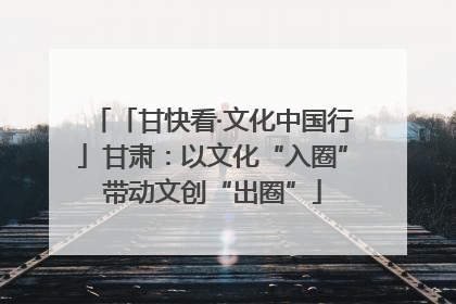 「甘快看·文化中国行」甘肃：以文化“入圈”带动文创“出圈”