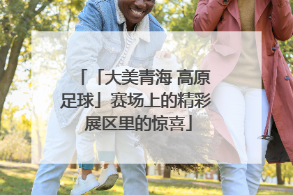 「大美青海 高原足球」赛场上的精彩 展区里的惊喜
