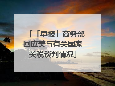 「早报」商务部回应美与有关国家关税谈判情况