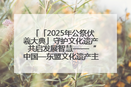 「2025年公祭伏羲大典」守护文化遗产 共启发展智慧——“中国—东盟文化遗产主题对话”侧记