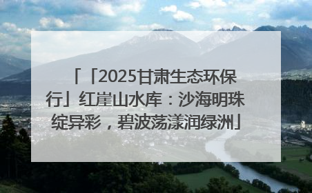 「2025甘肃生态环保行」红崖山水库：沙海明珠绽异彩，碧波荡漾润绿洲