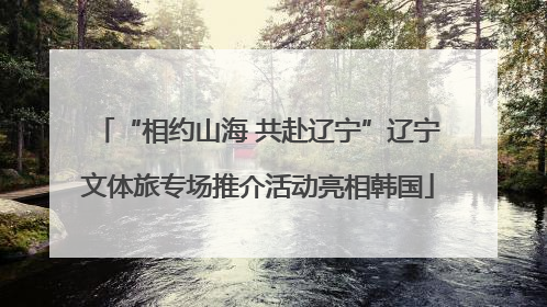 “相约山海 共赴辽宁”辽宁文体旅专场推介活动亮相韩国