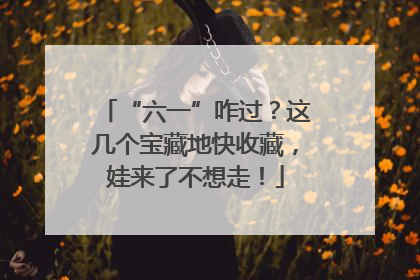 “六一”咋过？这几个宝藏地快收藏，娃来了不想走！