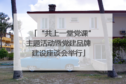 “共上一堂党课”主题活动暨党建品牌建设座谈会举行