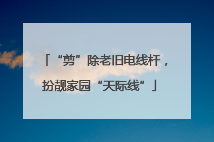 “剪”除老旧电线杆，扮靓家园“天际线”