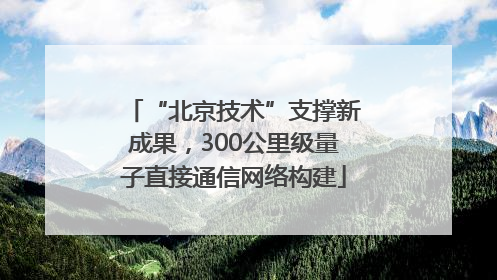 “北京技术”支撑新成果，300公里级量子直接通信网络构建