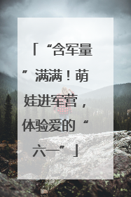 “含军量”满满！萌娃进军营，体验爱的“六一”