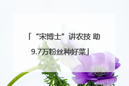 “宋博士”讲农技 助9.7万粉丝种好菜