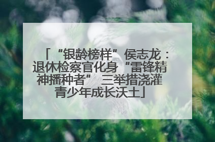 “银龄榜样”侯志龙：退休检察官化身“雷锋精神播种者” 三举措浇灌青少年成长沃土