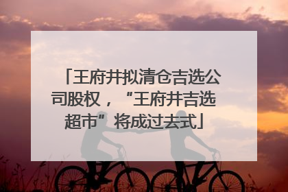 王府井拟清仓吉选公司股权，“王府井吉选超市”将成过去式