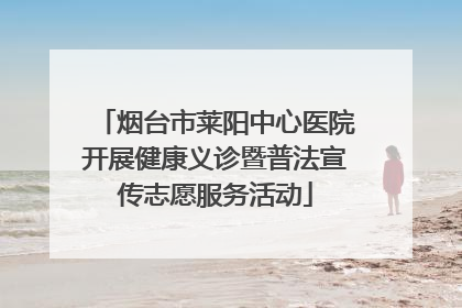 烟台市莱阳中心医院开展健康义诊暨普法宣传志愿服务活动