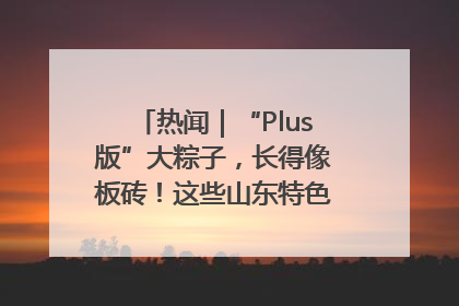 热闻｜“Plus版”大粽子，长得像板砖！这些山东特色粽子你吃过吗？