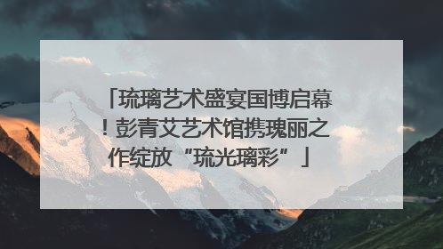 琉璃艺术盛宴国博启幕！彭青艾艺术馆携瑰丽之作绽放“琉光璃彩”