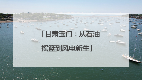 甘肃玉门：从石油摇篮到风电新生