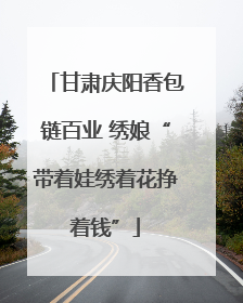 甘肃庆阳香包链百业 绣娘“带着娃绣着花挣着钱”