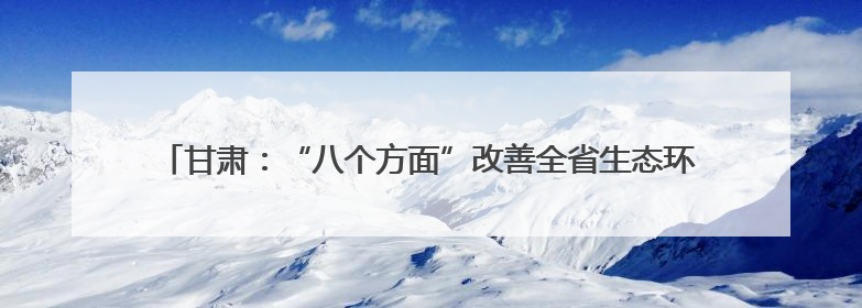 甘肃：“八个方面”改善全省生态环境质量 筑牢国家西部生态安全屏障