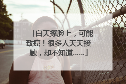 白天擦脸上，可能致癌！很多人天天接触，却不知道……