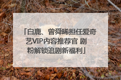 白鹿、曾舜晞担任爱奇艺VIP内容推荐官 剧粉解锁追剧新福利