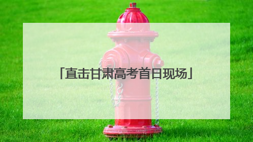 直击甘肃高考首日现场