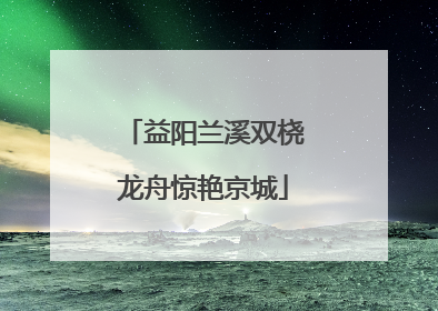 益阳兰溪双桡龙舟惊艳京城