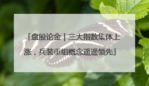盘股论金｜三大指数集体上涨，兵装重组概念遥遥领先