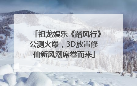 祖龙娱乐《踏风行》公测火爆，3D放置修仙新风潮席卷而来