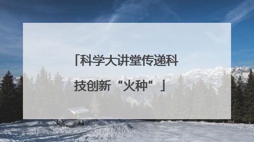 科学大讲堂传递科技创新“火种”