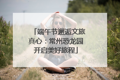 端午节邂逅文旅真心：常州恐龙园开启美好旅程