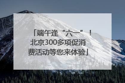端午逢“六一”！北京300多项促消费活动等您来体验
