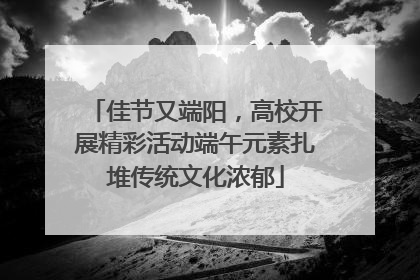 佳节又端阳，高校开展精彩活动端午元素扎堆传统文化浓郁