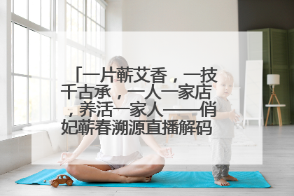 一片蕲艾香，一技千古承，一人一家店，养活一家人——俏妃蕲春溯源直播解码中医养生文化传承