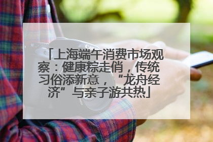 上海端午消费市场观察：健康粽走俏，传统习俗添新意，“龙舟经济”与亲子游共热