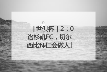 世俱杯｜2：0洛杉矶FC，切尔西比拜仁会做人