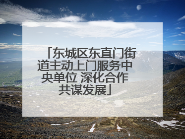 东城区东直门街道主动上门服务中央单位 深化合作共谋发展
