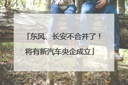 东风、长安不合并了！将有新汽车央企成立