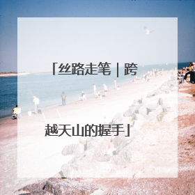 丝路走笔｜跨越天山的握手