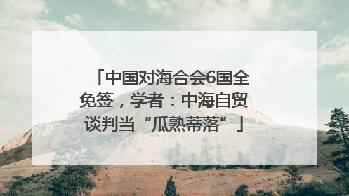 中国对海合会6国全免签，学者：中海自贸谈判当“瓜熟蒂落”