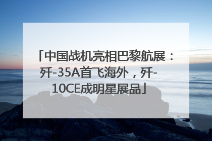 中国战机亮相巴黎航展：歼-35A首飞海外，歼-10CE成明星展品