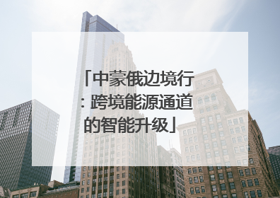 中蒙俄边境行：跨境能源通道的智能升级