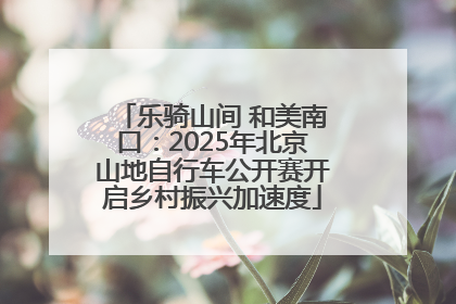 乐骑山间 和美南口：2025年北京山地自行车公开赛开启乡村振兴加速度