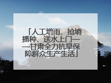 人工增雨、抢墒播种、送水上门——甘肃全力抗旱保障群众生产生活