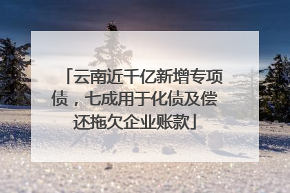云南近千亿新增专项债，七成用于化债及偿还拖欠企业账款