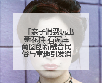亲子消费玩出新花样 石家庄商圈创新融合民俗与童趣引发消费热潮
