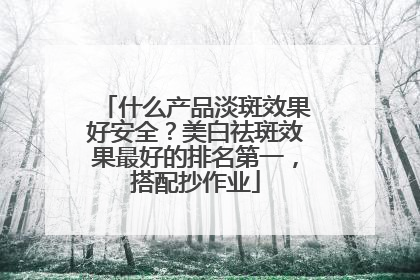 什么产品淡斑效果好安全？美白祛斑效果最好的排名第一，搭配抄作业