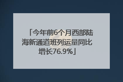 今年前6个月西部陆海新通道班列运量同比增长76.9%