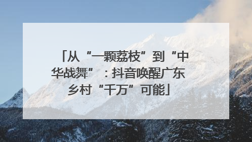 从“一颗荔枝”到“中华战舞”：抖音唤醒广东乡村“千万”可能