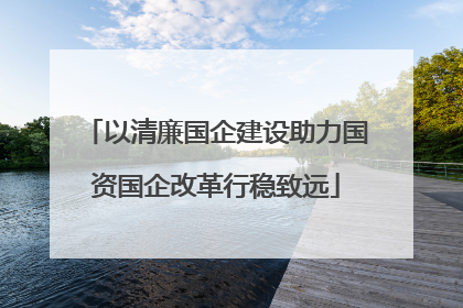 以清廉国企建设助力国资国企改革行稳致远