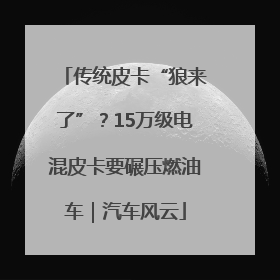 传统皮卡“狼来了”？15万级电混皮卡要碾压燃油车｜汽车风云