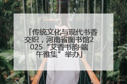 传统文化与现代书香交织，河南省图书馆2025“艾香书韵·端午雅集”举办