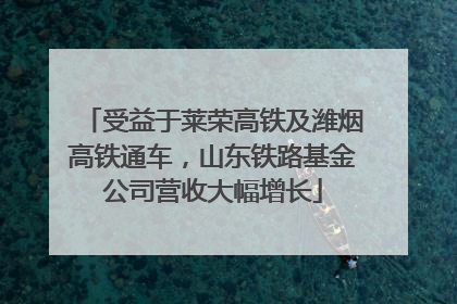 受益于莱荣高铁及潍烟高铁通车，山东铁路基金公司营收大幅增长
